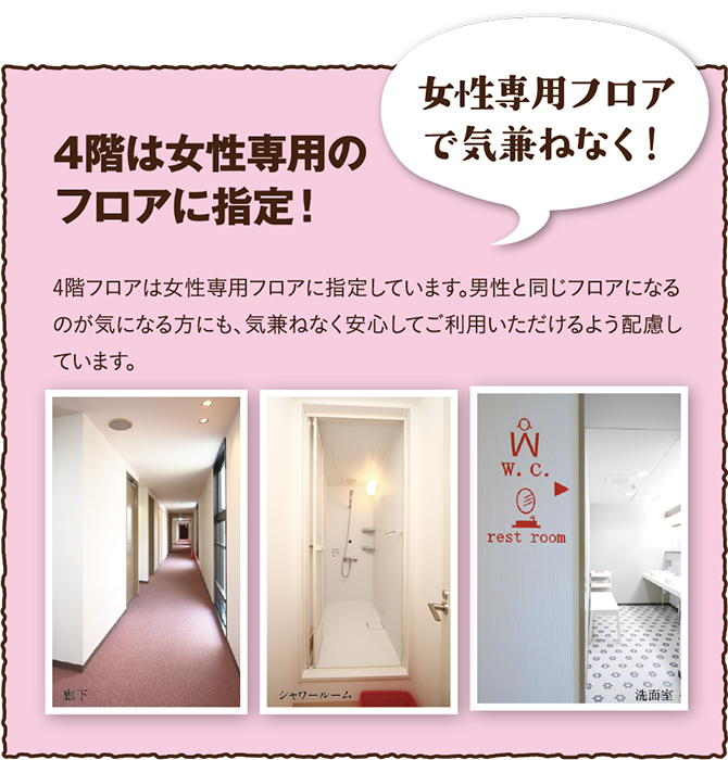 4階フロアは女性専用フロアに指定しています。男性と同じフロアになるのが気になる方にも、気兼ねなく安心してご利用いただけるよう配慮しています。