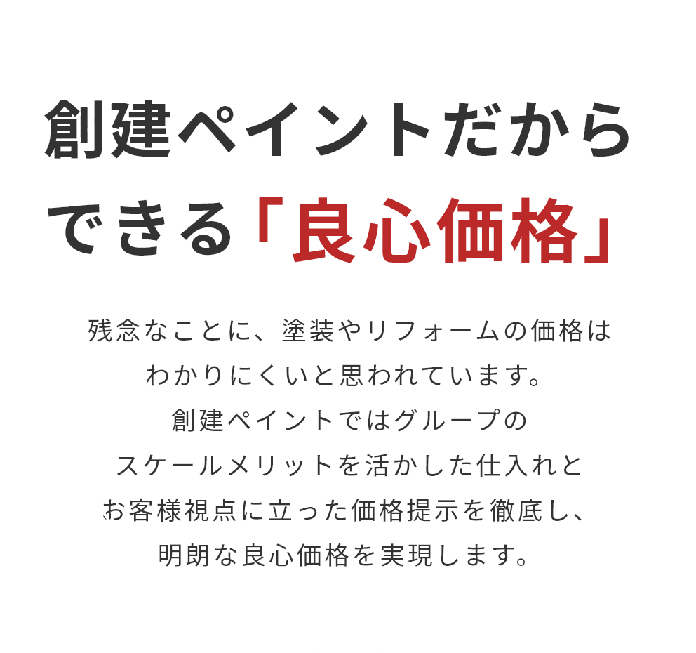 創建ペイントだから
						できる「良心価格」 残念なことに、塗装やリフォームの価格はわかりにくいと思われています。創建ペイントではグループのスケールメリットを活かした仕入れとお客様視点に立った価格提示を徹底し、明朗な良心価格を実現します。